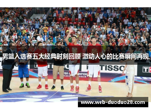 男篮入选赛五大经典时刻回顾 激动人心的比赛瞬间再现