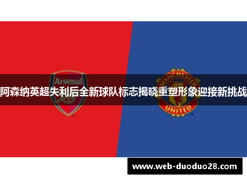 阿森纳英超失利后全新球队标志揭晓重塑形象迎接新挑战