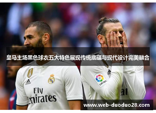 皇马主场黑色球衣五大特色展现传统底蕴与现代设计完美融合